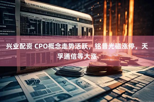 兴业配资 CPO概念走势活跃，铭普光磁涨停，天孚通信等大涨