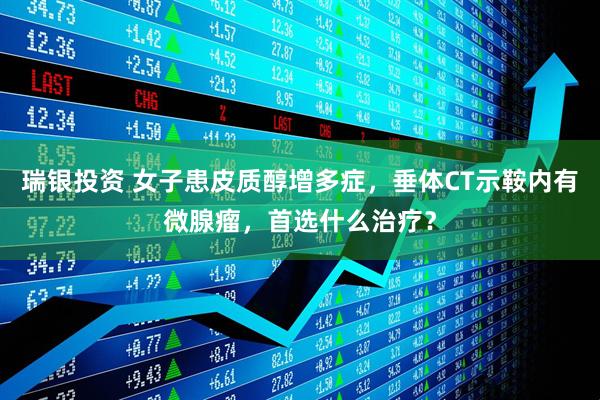 瑞银投资 女子患皮质醇增多症，垂体CT示鞍内有微腺瘤，首选什么治疗？