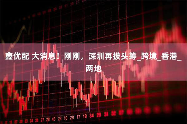 鑫优配 大消息！刚刚，深圳再拔头筹_跨境_香港_两地