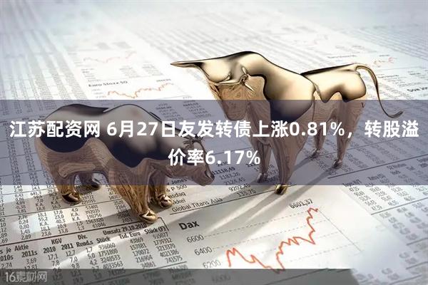 江苏配资网 6月27日友发转债上涨0.81%，转股溢价率6.17%