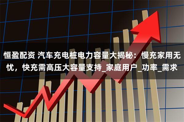 恒盈配资 汽车充电桩电力容量大揭秘：慢充家用无忧，快充需高压大容量支持_家庭用户_功率_需求