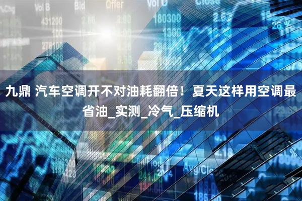 九鼎 汽车空调开不对油耗翻倍！夏天这样用空调最省油_实测_冷气_压缩机