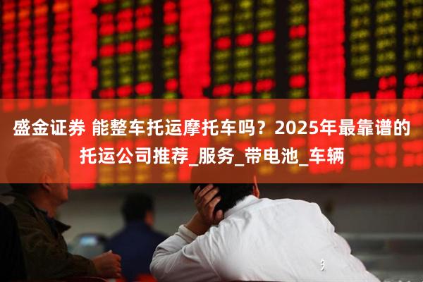 盛金证券 能整车托运摩托车吗？2025年最靠谱的托运公司推荐_服务_带电池_车辆