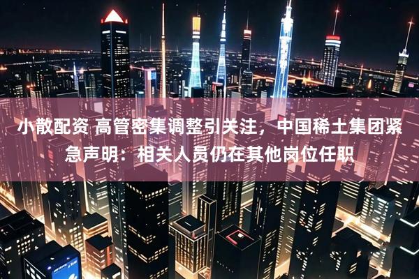 小散配资 高管密集调整引关注，中国稀土集团紧急声明：相关人员仍在其他岗位任职