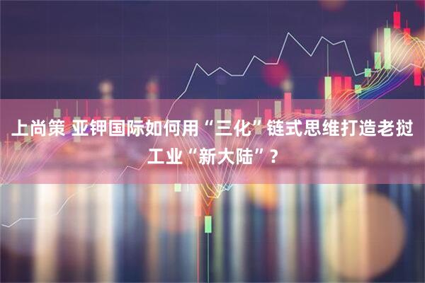 上尚策 亚钾国际如何用“三化”链式思维打造老挝工业“新大陆”？