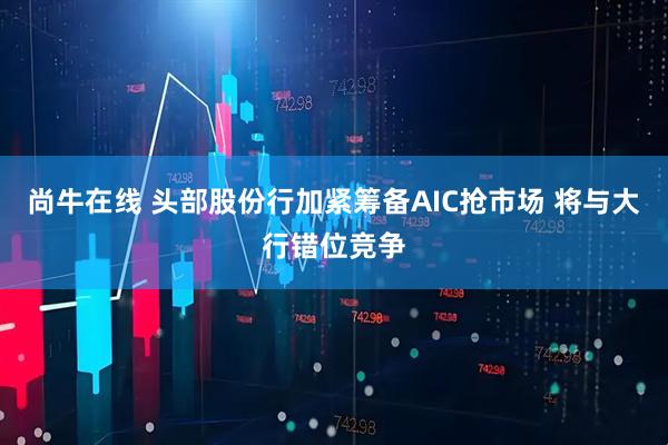 尚牛在线 头部股份行加紧筹备AIC抢市场 将与大行错位竞争