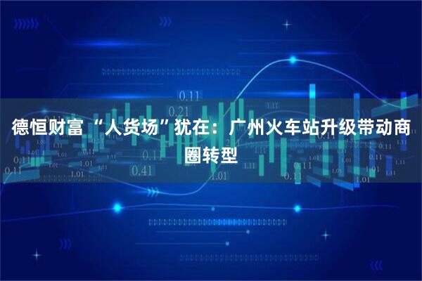 德恒财富 “人货场”犹在：广州火车站升级带动商圈转型