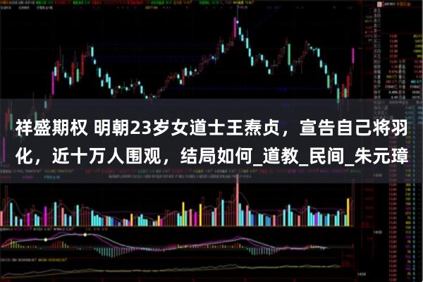 祥盛期权 明朝23岁女道士王焘贞，宣告自己将羽化，近十万人围观，结局如何_道教_民间_朱元璋