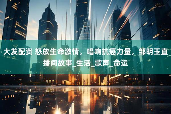 大发配资 怒放生命激情，唱响抗癌力量，邹明玉直播间故事_生活_歌声_命运