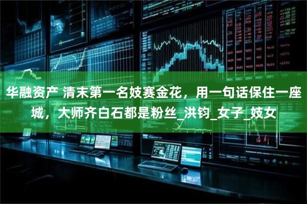 华融资产 清末第一名妓赛金花，用一句话保住一座城，大师齐白石都是粉丝_洪钧_女子_妓女