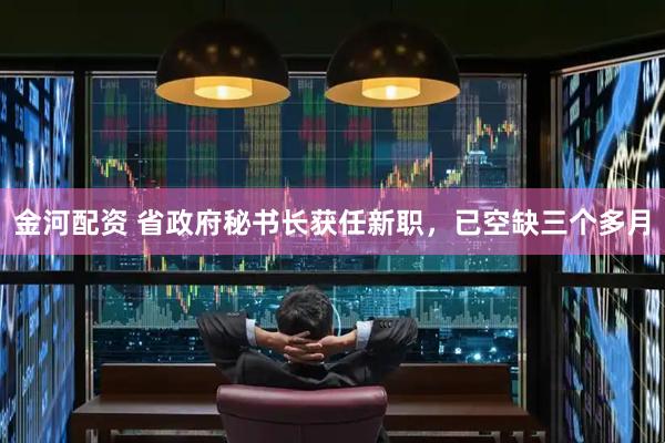 金河配资 省政府秘书长获任新职，已空缺三个多月