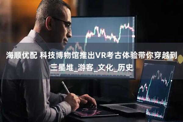 海顺优配 科技博物馆推出VR考古体验带你穿越到三星堆_游客_文化_历史