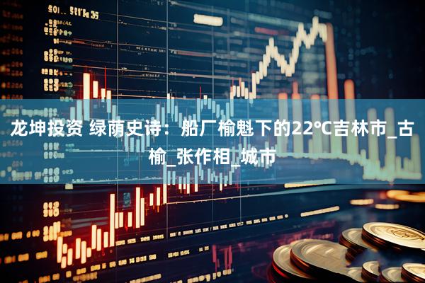 龙坤投资 绿荫史诗：船厂榆魁下的22℃吉林市_古榆_张作相_城市