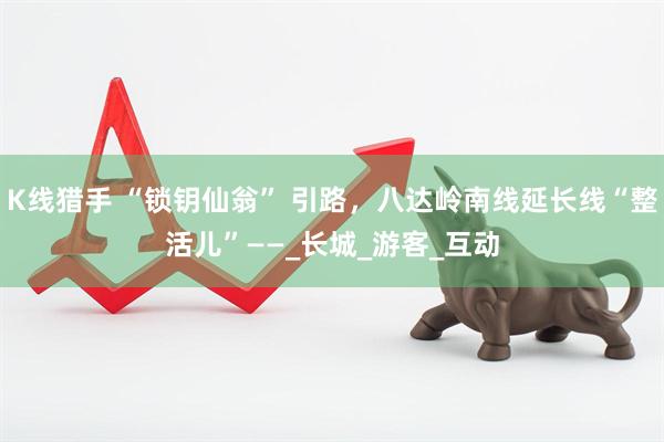 K线猎手 “锁钥仙翁” 引路，八达岭南线延长线“整活儿”——_长城_游客_互动