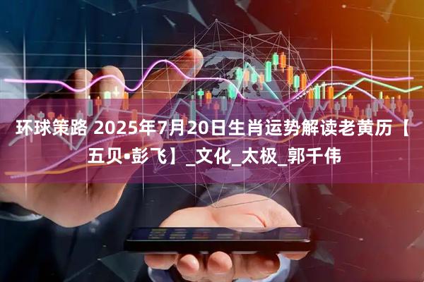 环球策路 2025年7月20日生肖运势解读老黄历【 五贝•彭飞】_文化_太极_郭千伟