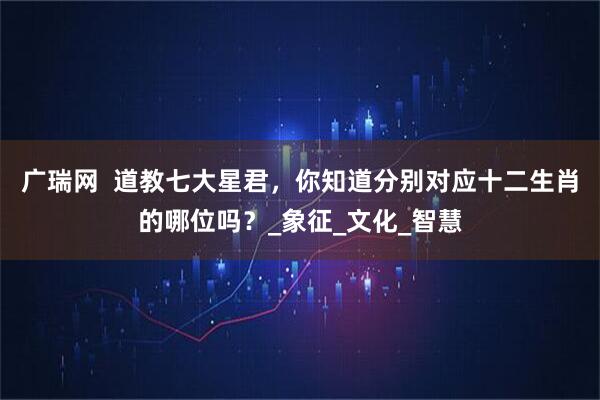 广瑞网  道教七大星君，你知道分别对应十二生肖的哪位吗？_象征_文化_智慧