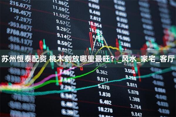 苏州恒泰配资 桃木剑放哪里最旺？_风水_家宅_客厅
