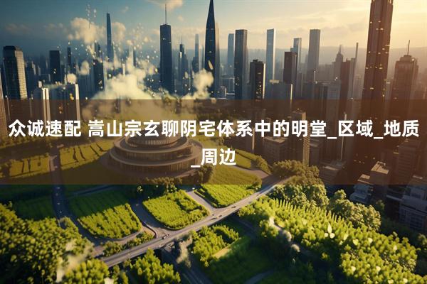 众诚速配 嵩山宗玄聊阴宅体系中的明堂_区域_地质_周边