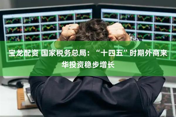 宝龙配资 国家税务总局：“十四五”时期外商来华投资稳步增长