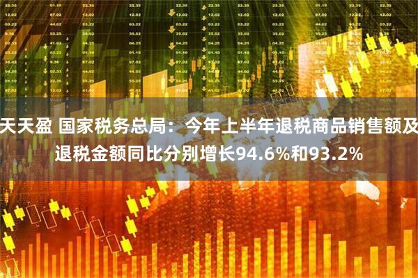 天天盈 国家税务总局：今年上半年退税商品销售额及退税金额同比分别增长94.6%和93.2%