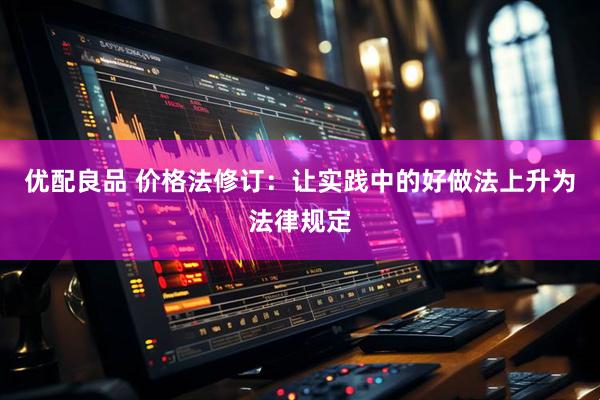 优配良品 价格法修订：让实践中的好做法上升为法律规定