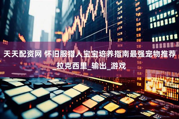 天天配资网 怀旧服猎人宝宝培养指南最强宠物推荐_拉克西里_输出_游戏