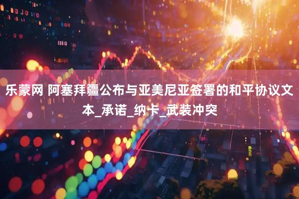 乐蒙网 阿塞拜疆公布与亚美尼亚签署的和平协议文本_承诺_纳卡_武装冲突