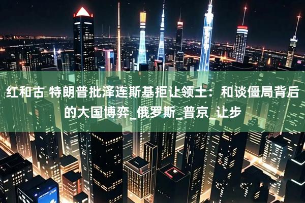 红和古 特朗普批泽连斯基拒让领土：和谈僵局背后的大国博弈_俄罗斯_普京_让步