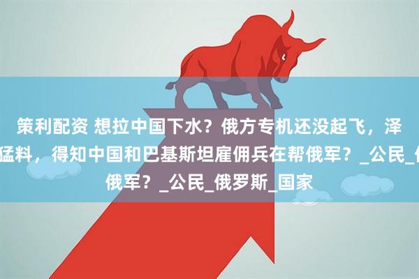 策利配资 想拉中国下水？俄方专机还没起飞，泽连斯基爆出猛料，得知中国和巴基斯坦雇佣兵在帮俄军？_公民_俄罗斯_国家
