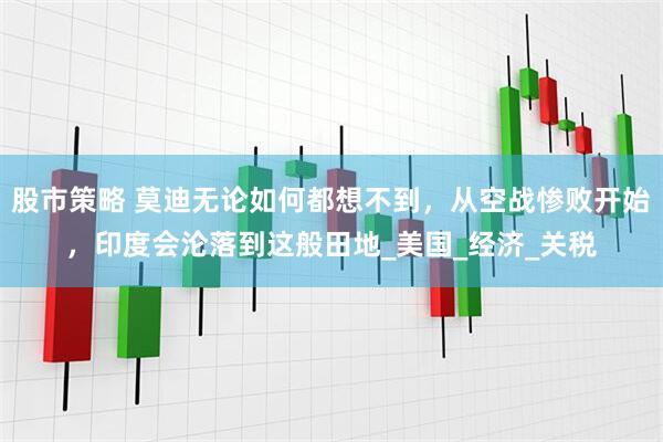 股市策略 莫迪无论如何都想不到，从空战惨败开始，印度会沦落到这般田地_美国_经济_关税