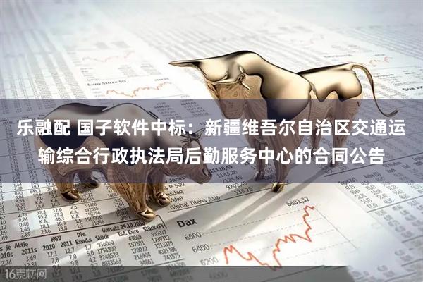 乐融配 国子软件中标：新疆维吾尔自治区交通运输综合行政执法局后勤服务中心的合同公告