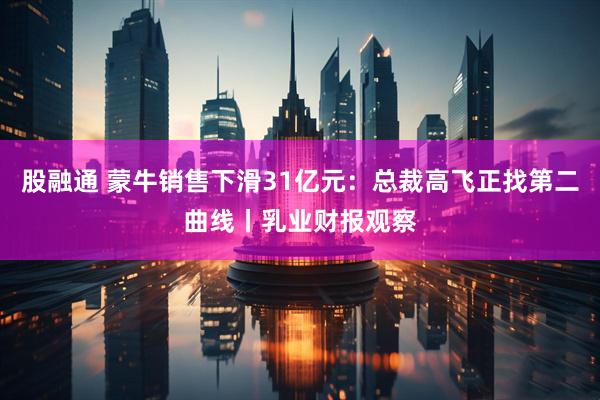 股融通 蒙牛销售下滑31亿元：总裁高飞正找第二曲线丨乳业财报观察