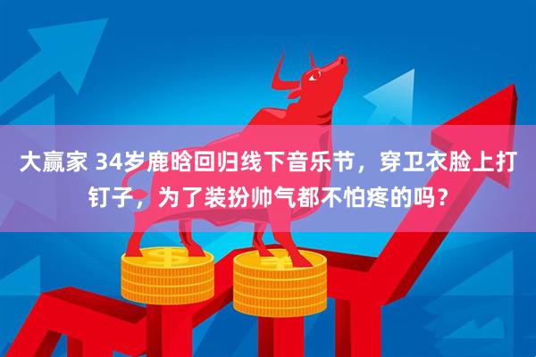 大赢家 34岁鹿晗回归线下音乐节，穿卫衣脸上打钉子，为了装扮帅气都不怕疼的吗？