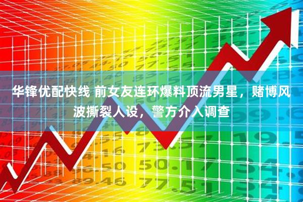 华锋优配快线 前女友连环爆料顶流男星，赌博风波撕裂人设，警方介入调查