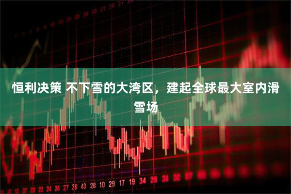 恒利决策 不下雪的大湾区，建起全球最大室内滑雪场