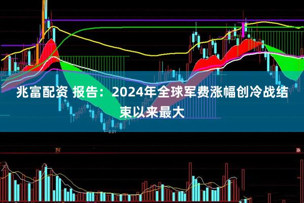 兆富配资 报告：2024年全球军费涨幅创冷战结束以来最大