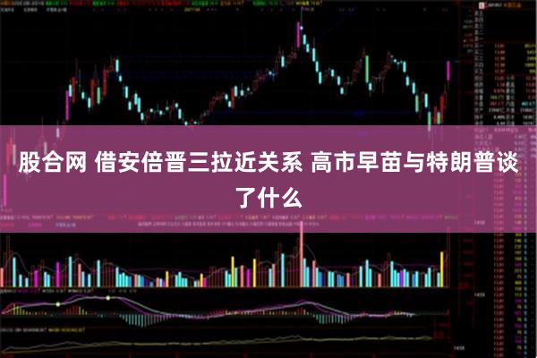 股合网 借安倍晋三拉近关系 高市早苗与特朗普谈了什么