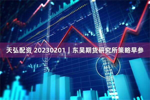 天弘配资 20230201｜东吴期货研究所策略早参