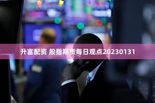 升富配资 股指期货每日观点20230131