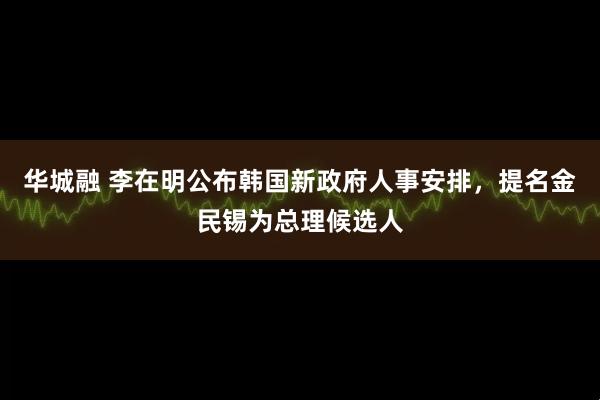 华城融 李在明公布韩国新政府人事安排,提名金民锡为总理候选人