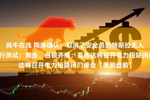 尚牛在线 陶琳确认：取消了安全员的特斯拉无人驾驶网约车正在进行测试；黄金、白银齐涨；英伟达将召开电力短缺闭门峰会【美股盘前】